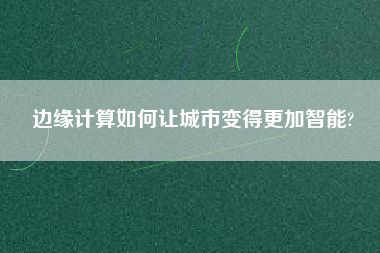 邊緣計算如何讓城市變得更加智能? 邊緣計算如何讓城市變得更加智能?