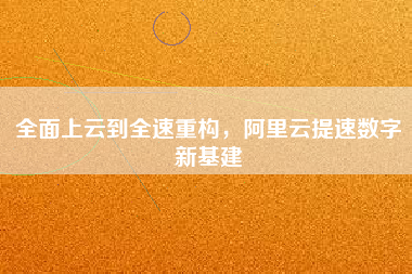 全面上云到全速重構,阿里云提速數字新基建 全面上云到全速重構,阿里云提速數字新基建