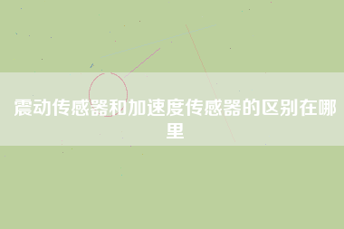 震動傳感器和加速度傳感器的區別在哪里