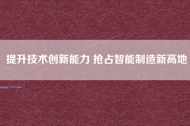 提升技術創新能力 搶占智能制造新高地 提升技術創新能力 搶占智能制造新高地