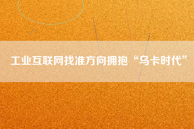 工業互聯網找準方向擁抱“烏卡時代” 工業互聯網找準方向擁抱“烏卡時代”