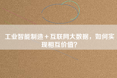 工業智能制造+互聯網大數據,如何實現相互價值? 工業智能制造+互聯網大數據,如何實現相互價值?
